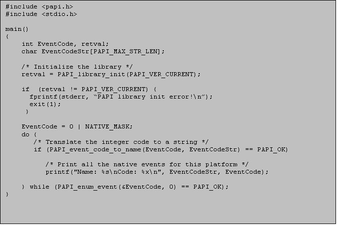 Text Box: #include <papi.h>
#include <stdio.h>

main()
{
int EventCode, retval;
char EventCodeStr[PAPI_MAX_STR_LEN];
	
/* Initialize the library */
retval = PAPI_library_init(PAPI_VER_CURRENT);

if  (retval != PAPI_VER_CURRENT) {
  fprintf(stderr, PAPI library init error!\n);
  exit(1); 
 }

EventCode = 0 | NATIVE_MASK;
do {
   /* Translate the integer code to a string */
   if (PAPI_event_code_to_name(EventCode, EventCodeStr) == PAPI_OK)

      /* Print all the native events for this platform */
      printf("Name: %s\nCode: %x\n", EventCodeStr, EventCode);

} while (PAPI_enum_event(&EventCode, 0) == PAPI_OK);
}


