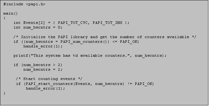 Text Box: #include <papi.h>
 
main()
{
int Events[2] = { PAPI_TOT_CYC, PAPI_TOT_INS };
int num_hwcntrs = 0;

/* Initialize the PAPI library and get the number of counters available */
if ((num_hwcntrs = PAPI_num_counters()) <= PAPI_OK)  
    handle_error(1);

printf("This system has %d available counters.", num_hwcntrs);

if (num_hwcntrs > 2)
    num_hwcntrs = 2;

     /* Start counting events */
     if (PAPI_start_counters(Events, num_hwcntrs) != PAPI_OK)
         handle_error(1);
}
