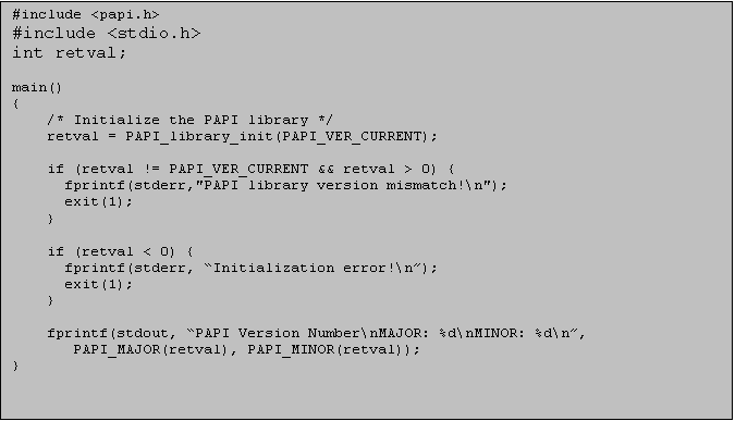 Text Box: #include <papi.h>
#include <stdio.h>
int retval;

main()
{
/* Initialize the PAPI library */
retval = PAPI_library_init(PAPI_VER_CURRENT);

if (retval != PAPI_VER_CURRENT && retval > 0) {
  fprintf(stderr,"PAPI library version mismatch!\n");
  exit(1);
}

if (retval < 0) {
  fprintf(stderr, Initialization error!\n);
  exit(1);
}

fprintf(stdout, PAPI Version Number\nMAJOR: %d\nMINOR: %d\n,
   PAPI_MAJOR(retval), PAPI_MINOR(retval));
}

