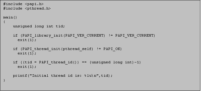 Text Box: #include <papi.h>
#include <pthread.h>

main()
{
unsigned long int tid;
                                                                                                                                                                                                                                                                                                                                                                                                                                                                                                                     3;
if (PAPI_library_init(PAPI_VER_CURRENT) != PAPI_VER_CURRENT)
  exit(1);

if (PAPI_thread_init(pthread_self) != PAPI_OK)
  exit(1);

if ((tid = PAPI_thread_id()) == (unsigned long int)-1)
  exit(1);

printf("Initial thread id is: %lu\n",tid);
}










