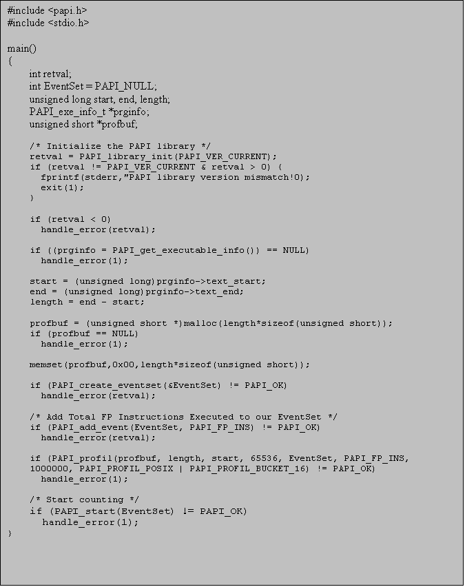 Text Box: #include <papi.h>
#include <stdio.h>

main()
{
int retval;
int EventSet = PAPI_NULL;
unsigned long start, end, length;
PAPI_exe_info_t *prginfo;
unsigned short *profbuf;

/* Initialize the PAPI library */
retval = PAPI_library_init(PAPI_VER_CURRENT);
if (retval != PAPI_VER_CURRENT & retval > 0) {
  fprintf(stderr,"PAPI library version mismatch!0);
  exit(1);
}

if (retval < 0)
  handle_error(retval);

if ((prginfo = PAPI_get_executable_info()) == NULL)
  handle_error(1);

start = (unsigned long)prginfo->text_start;
end = (unsigned long)prginfo->text_end;
length = end - start;

profbuf = (unsigned short *)malloc(length*sizeof(unsigned short));
if (profbuf == NULL)
  handle_error(1);

memset(profbuf,0x00,length*sizeof(unsigned short));

if (PAPI_create_eventset(&EventSet) != PAPI_OK)
  handle_error(retval);

/* Add Total FP Instructions Executed to our EventSet */
if (PAPI_add_event(EventSet, PAPI_FP_INS) != PAPI_OK)
  handle_error(retval);

if (PAPI_profil(profbuf, length, start, 65536, EventSet, PAPI_FP_INS, 1000000, PAPI_PROFIL_POSIX | PAPI_PROFIL_BUCKET_16) != PAPI_OK)
  handle_error(1);

/* Start counting */
if (PAPI_start                                                                                                                                                                                                                                                                                                                                                                                                                                                                                                                       (EventSet) != PAPI_OK)
  handle_error(1);
}

